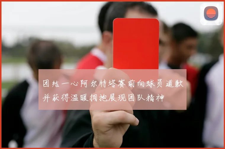 团结一心阿尔特塔赛前向球员道歉并获得温暖拥抱展现团队精神