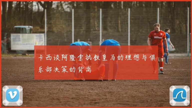 卡西谈阿隆索执教皇马的理想与俱乐部决策的背离