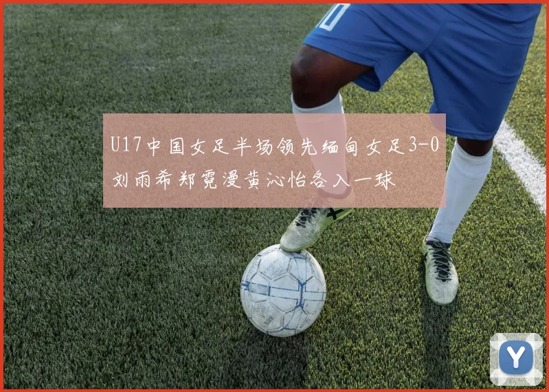 U17中国女足半场领先缅甸女足3-0刘雨希郑霓漫黄沁怡各入一球