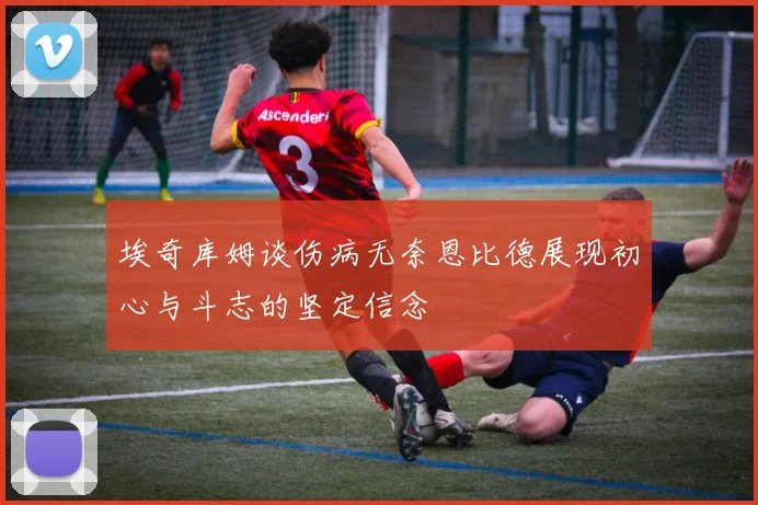 埃奇库姆谈伤病无奈恩比德展现初心与斗志的坚定信念